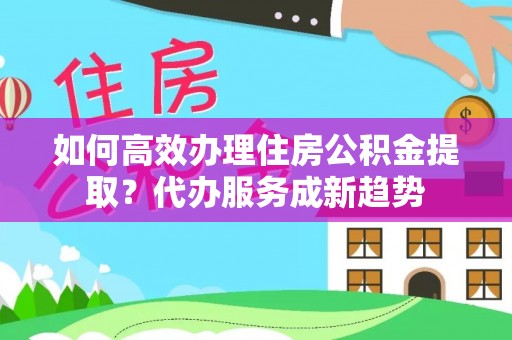 辛集如何高效办理住房公积金提取？代办服务成新趋势
