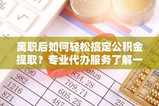 辛集离职后如何轻松搞定公积金提取？专业代办服务了解一下