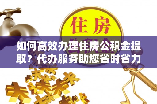 辛集如何高效办理住房公积金提取？代办服务助您省时省力