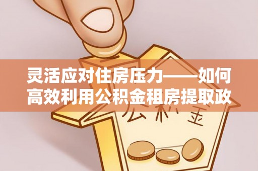 辛集灵活应对住房压力——如何高效利用公积金租房提取政策