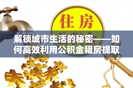 辛集解锁城市生活的秘密——如何高效利用公积金租房提取政策优化居住体验