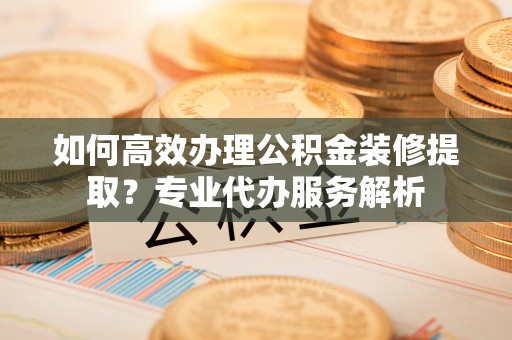 辛集如何高效办理公积金装修提取？专业代办服务解析