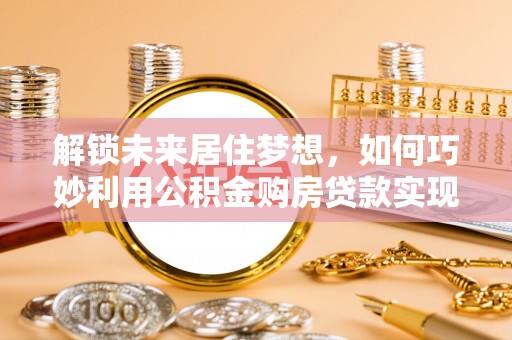 辛集解锁未来居住梦想，如何巧妙利用公积金购房贷款实现房产投资