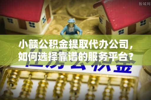 辛集小额公积金提取代办公司，如何选择靠谱的服务平台？