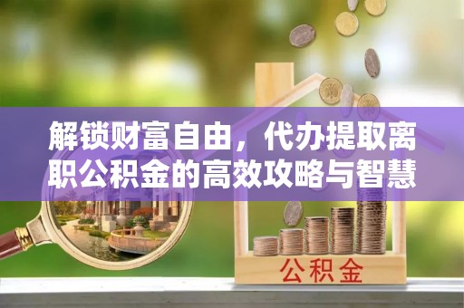 辛集解锁财富自由，代办提取离职公积金的高效攻略与智慧选择