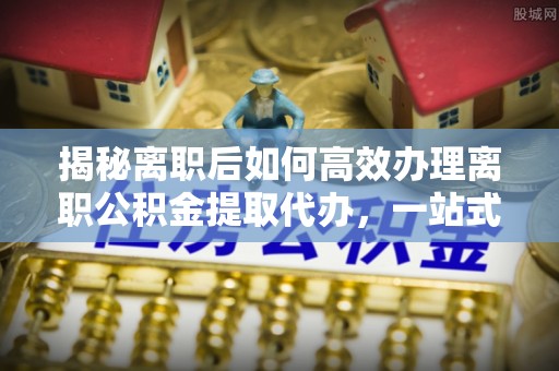 辛集揭秘离职后如何高效办理离职公积金提取代办，一站式服务全解析