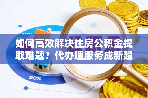 辛集如何高效解决住房公积金提取难题？代办理服务成新趋势