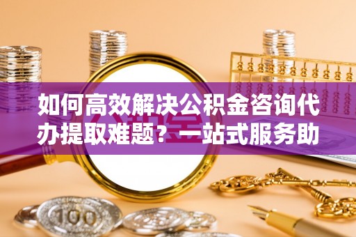 辛集如何高效解决公积金咨询代办提取难题？一站式服务助您轻松搞定