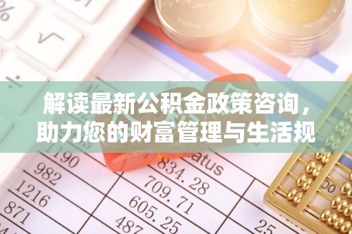 辛集解读最新公积金政策咨询，助力您的财富管理与生活规划