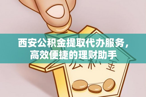辛集西安公积金提取代办服务，高效便捷的理财助手