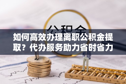 辛集如何高效办理离职公积金提取？代办服务助力省时省力