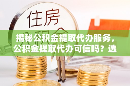 辛集揭秘公积金提取代办服务，公积金提取代办可信吗？选择前你需要知道的真相