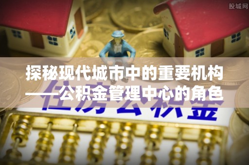 辛集探秘现代城市中的重要机构——公积金管理中心的角色与使命