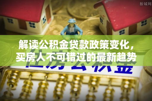 辛集解读公积金贷款政策变化，买房人不可错过的最新趋势