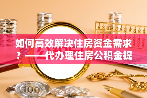 辛集如何高效解决住房资金需求？——代办理住房公积金提取服务全解析