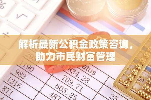 辛集解析最新公积金政策咨询，助力市民财富管理