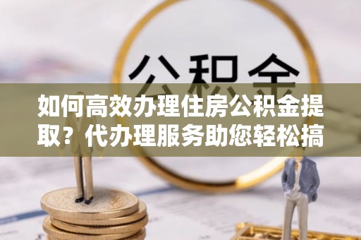 辛集如何高效办理住房公积金提取？代办理服务助您轻松搞定