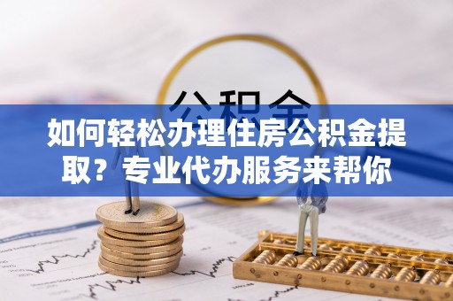 辛集如何轻松办理住房公积金提取？专业代办服务来帮你