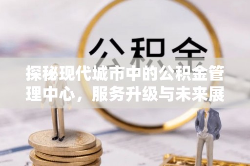 辛集探秘现代城市中的公积金管理中心，服务升级与未来展望