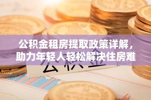 辛集公积金租房提取政策详解，助力年轻人轻松解决住房难题