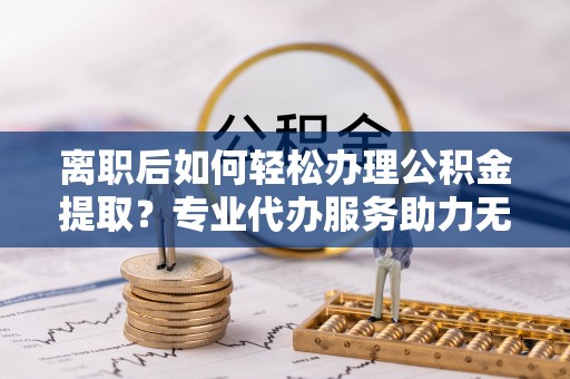 辛集离职后如何轻松办理公积金提取？专业代办服务助力无忧