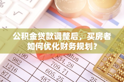 辛集公积金贷款调整后，买房者如何优化财务规划？