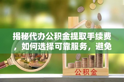 辛集揭秘代办公积金提取手续费，如何选择可靠服务，避免隐形陷阱