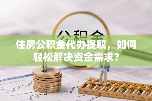 辛集住房公积金代办提取，如何轻松解决资金需求？