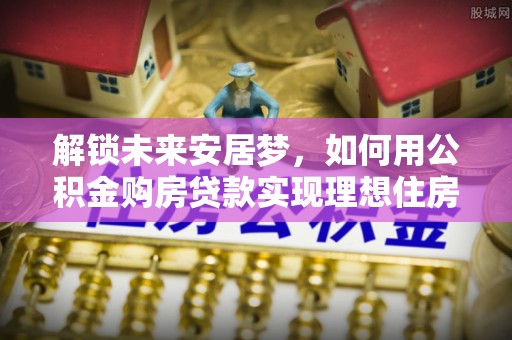 辛集解锁未来安居梦，如何用公积金购房贷款实现理想住房计划
