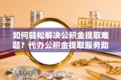 辛集如何轻松解决公积金提取难题？代办公积金提取服务助您一臂之力