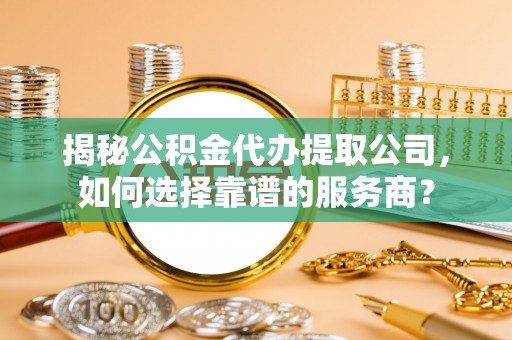 辛集揭秘公积金代办提取公司，如何选择靠谱的服务商？