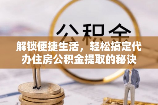 辛集解锁便捷生活，轻松搞定代办住房公积金提取的秘诀