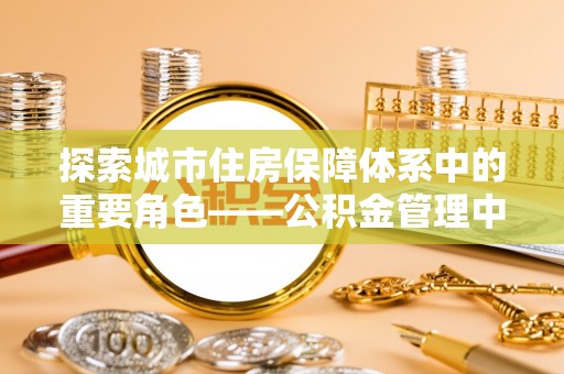 辛集探索城市住房保障体系中的重要角色——公积金管理中心