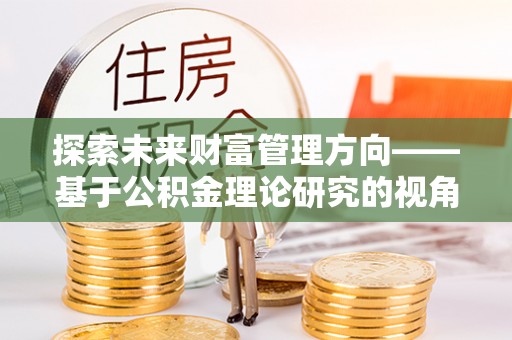 辛集探索未来财富管理方向——基于公积金理论研究的视角