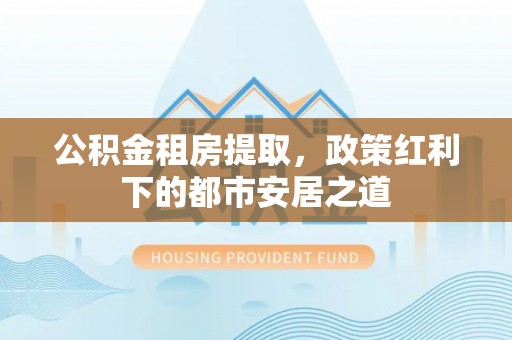 辛集公积金租房提取，政策红利下的都市安居之道