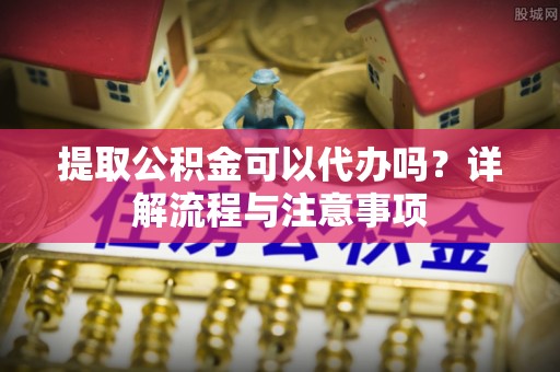 辛集提取公积金可以代办吗？详解流程与注意事项