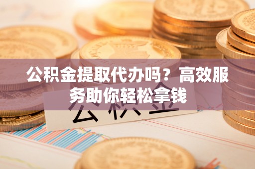 辛集公积金提取代办吗？高效服务助你轻松拿钱