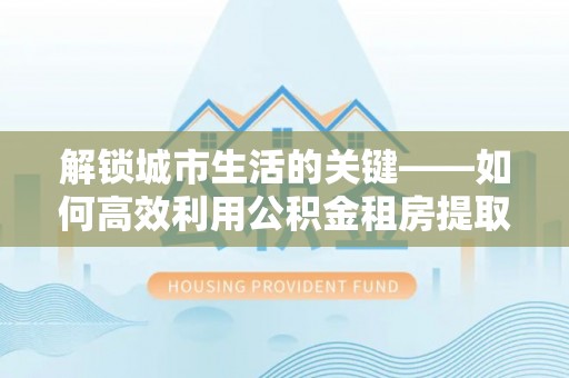 辛集解锁城市生活的关键——如何高效利用公积金租房提取实现居住自由