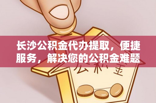 辛集长沙公积金代办提取，便捷服务，解决您的公积金难题