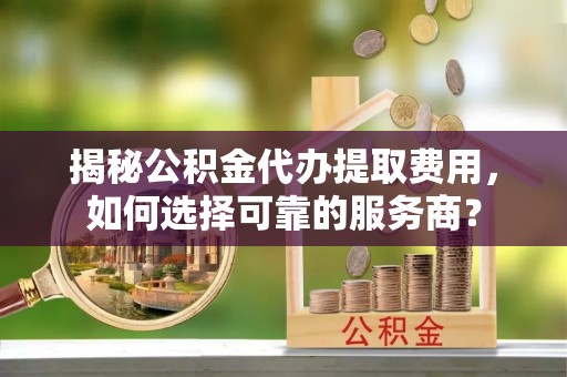 辛集揭秘公积金代办提取费用，如何选择可靠的服务商？