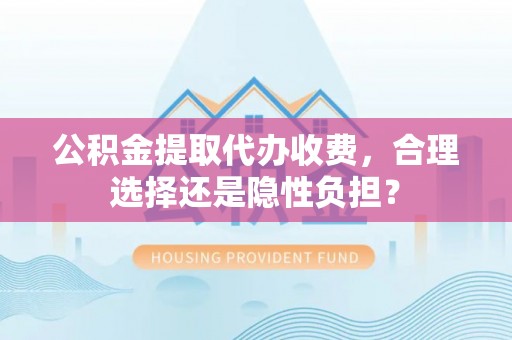 辛集公积金提取代办收费，合理选择还是隐性负担？