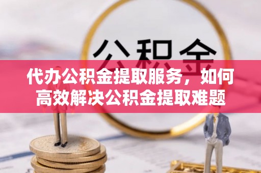 辛集代办公积金提取服务，如何高效解决公积金提取难题
