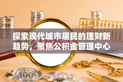 辛集探索现代城市居民的理财新趋势，聚焦公积金管理中心的服务创新