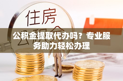 辛集公积金提取代办吗？专业服务助力轻松办理