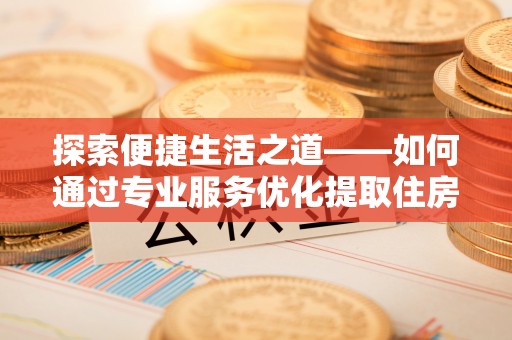 辛集探索便捷生活之道——如何通过专业服务优化提取住房公积金代办体验