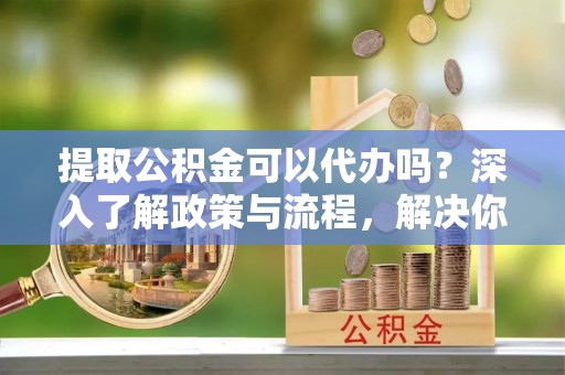 辛集提取公积金可以代办吗？深入了解政策与流程，解决你的疑问
