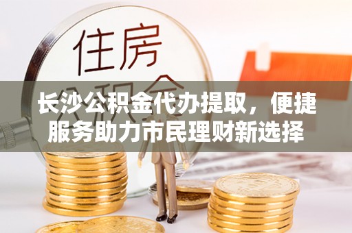 辛集长沙公积金代办提取，便捷服务助力市民理财新选择