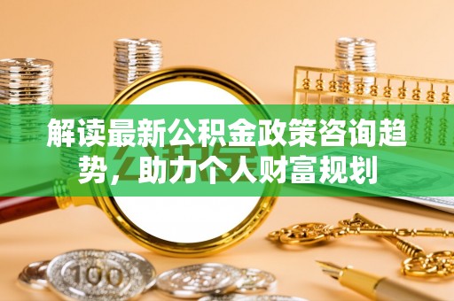 辛集解读最新公积金政策咨询趋势，助力个人财富规划