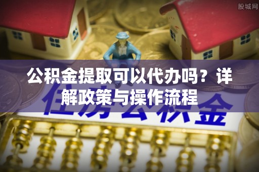 辛集公积金提取可以代办吗？详解政策与操作流程