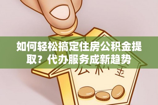 辛集如何轻松搞定住房公积金提取？代办服务成新趋势